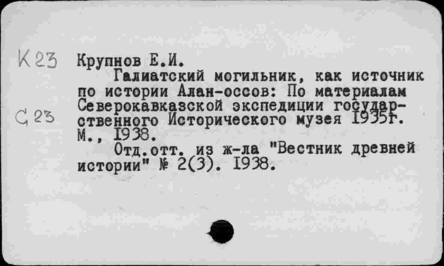 ﻿К 2.3 Крупнов Е.И.
Галиатский могильник, как источник по истории Алан-оссов: По материалам Северокавказской экспедиции государ-ственного Исторического музея 1935г. М., 1938.
Отд.отт. из ж-ла "Вестник древней истории” № 2(3). 1938.